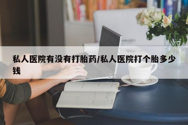 打胎药药店有卖私人医院有没有打胎药/私人医院打个胎多少钱