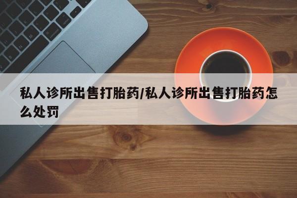 打胎药药店有卖私人诊所出售打胎药/私人诊所出售打胎药怎么处罚
