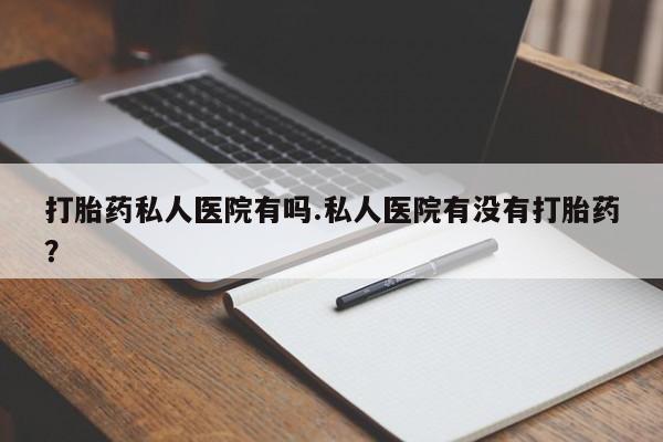 打胎药药店有卖打胎药私人医院有吗.私人医院有没有打胎药？