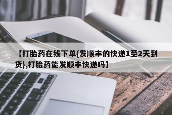 打胎药药店有卖【打胎药在线下单{发顺丰的快递1至2天到货},打胎药能发顺丰快递吗】