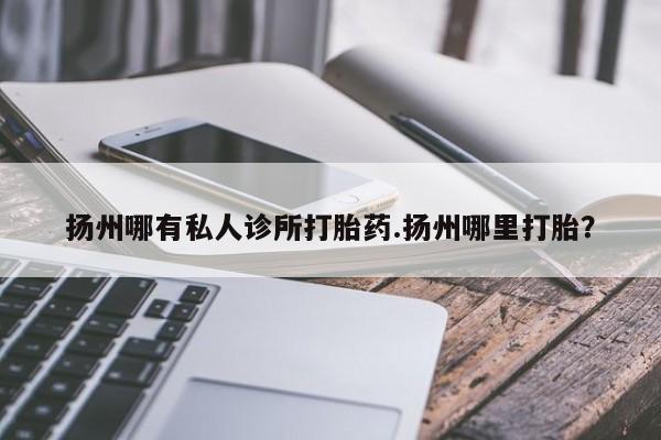 打胎药药店有卖扬州哪有私人诊所打胎药.扬州哪里打胎？