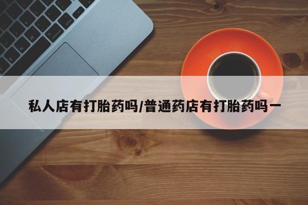 打胎药药店有卖私人店有打胎药吗/普通药店有打胎药吗一
