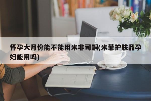 打胎药药店有卖怀孕大月份能不能用米非司酮(米菲护肤品孕妇能用吗)