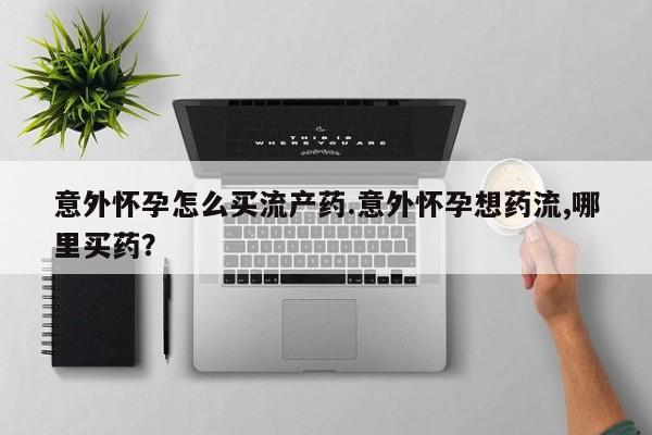 打胎药药店有卖意外怀孕怎么买流产药.意外怀孕想药流,哪里买药？