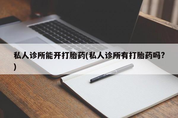 打胎药药店有卖私人诊所能开打胎药(私人诊所有打胎药吗?)