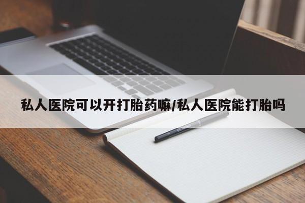 打胎药药店有卖私人医院可以开打胎药嘛/私人医院能打胎吗