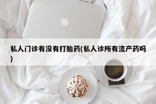 打胎药药店有卖私人门诊有没有打胎药(私人诊所有流产药吗)