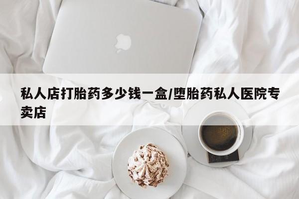 打胎药药店有卖私人店打胎药多少钱一盒/堕胎药私人医院专卖店