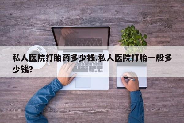 打胎药药店有卖私人医院打胎药多少钱.私人医院打胎一般多少钱？