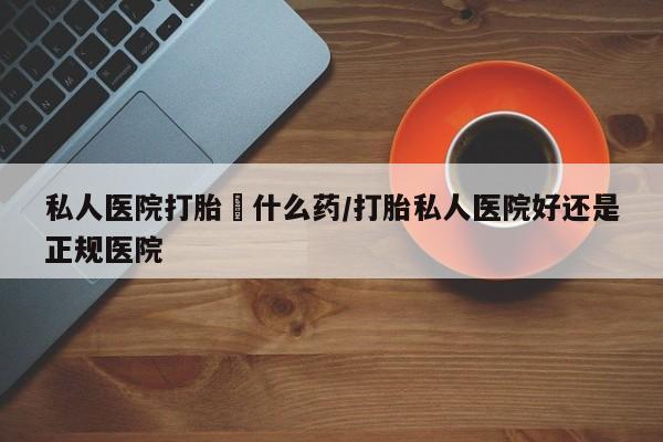 打胎药药店有卖私人医院打胎給什么药/打胎私人医院好还是正规医院
